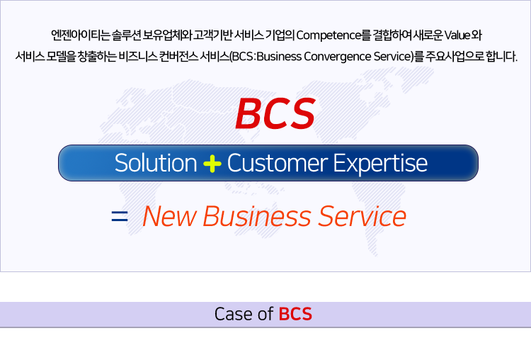 엔젠아이티는 솔루션 보유업체와 고객기반 서비스 기업의 Competence를 결합하여 새로운 Value 와 
서비스 모델을 창출하는 비즈니스 컨버전스 서비스(BCS:Business Convergence Service)를 주요 사업으로 합니다. 
									